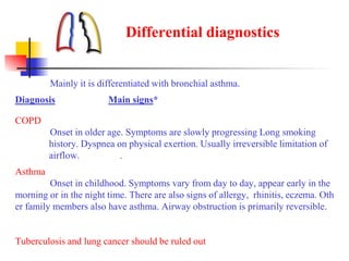 Differential diagnostics
Mainly it is differentiated with bronchial asthma.
Diagnosis Main signs*
COPD
Onset in older age. Symptoms are slowly progressing Long smoking
history. Dyspnea on physical exertion. Usually irreversible limitation of
airflow. .
Asthma
Onset in childhood. Symptoms vary from day to day, appear early in the
morning or in the night time. There are also signs of allergy, rhinitis, eczema. Oth
er family members also have asthma. Airway obstruction is primarily reversible.
Tuberculosis and lung cancer should be ruled out
 