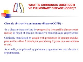 WHAT IS CHRRONIOC OBSTRUCTI
VE PULMONARY DISEASE (COPD)?
Chronic obstructive pulmonary disease (COPD) –
-Is a disease characterized by progressive irreversible airways obst
ruction as result of chronic obstructive bronchitis and emphysema;
Clinically manifested by cough with production of sputum and dys
pnea not less than 3 month per year during 2 years in a row and mo
re and,
As usually, complicated by pulmonary hypertension and chronic c
or pulmonale.
 