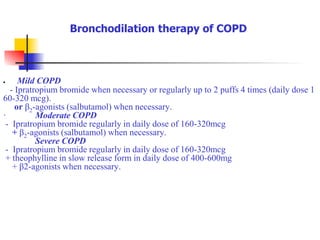  Mild COPD
- Ipratropium bromide when necessary or regularly up to 2 puffs 4 times (daily dose 1
60-320 mcg).
or β2-agonists (salbutamol) when necessary.
· Moderate COPD
- Ipratropium bromide regularly in daily dose of 160-320mcg
+ β2-agonists (salbutamol) when necessary.
Severe COPD
- Ipratropium bromide regularly in daily dose of 160-320mcg
+ theophylline in slow release form in daily dose of 400-600mg
+ β2-agonists when necessary.
Bronchodilation therapy of COPD
 
