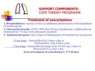 SUPPORT COMPONENTS:
COPD THERAPY PROGRAMME
Treatment of exacerbations
1. Bronchodilators: increase of dose or additional administration of bronchodilator
of another group.
2. Glucocorticosteroids: if FEV<50% then 30 mg of prednisone is additionally ad
ministered for 7-8 days with subsequent cessation.
3. Antibacterial agents: only if signs of inflammation of bronchial tree are present
.
1 Line drugs: Amoxicillin 0,5g 3 times a day or
Erythromycin 0,5g 4 times a day
2 line drugs: Amoxicillin/clavulanic acid 375-625 mg 3 times or
Doxycyclin 0,2 g once a day
Term of treatment of exacerbation is 5-7-10 days
 