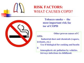 RISK FACTORS:
WHAT CAUSES COPD?
Tobacco smoke – the
most important risk fac
tor of COPD
Other proven causes of C
OPD:
Industrial dust and chemicals (vapors,
irritants, etc.)
Use if biological for cooking and heatin
g.
Atmospheric air pollution by vehicles.
Airways infections in childhood.
 