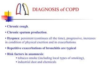 • Chronic cough.
• Chronic sputum production.
• Dyspnea: persistent (continues all the time), progressive, increases
in condition of physical exertion and in exacerbations
• Repetitive exacerbations of bronchitis are typical
• Risk factors in anamnesis:
• tobacco smoke (including local types of smoking),
• industrial dust and chemicals
DIAGNOSIS of COPD
 