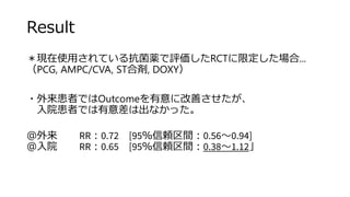 Result
＊現在使用されている抗菌薬で評価したRCTに限定した場合...
（PCG, AMPC/CVA, ST合剤, DOXY）
・外来患者ではOutcomeを有意に改善させたが、
入院患者では有意差は出なかった。
＠外来 RR：0.72 [95％信頼区間：0.56～0.94]
＠入院 RR：0.65 [95％信頼区間：0.38～1.12」
 