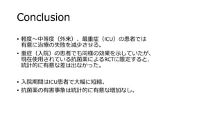 Conclusion
• 軽度～中等度（外来）、最重症（ICU）の患者では
有意に治療の失敗を減少させる。
• 重症（入院）の患者でも同様の効果を示していたが、
現在使用されている抗菌薬によるRCTに限定すると、
統計的に有意な差は出なかった。
• 入院期間はICU患者で大幅に短縮。
• 抗菌薬の有害事象は統計的に有意な増加なし。
 