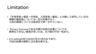 Limitation
• 「外来患者＝軽症～中等症、入院患者＝重症」と分離して研究しているが、
増悪の重症度については一定の定義がなく、
入院の閾値については各研究で統一されていない。
• Primary Outcomeである治療の失敗の定義についても
標準化できない要素が多いため、RCT間の不均一性あり。
• ICU settingのRCTは2001年の1本のみであり、
今回の結果の解釈には注意を要する。
 