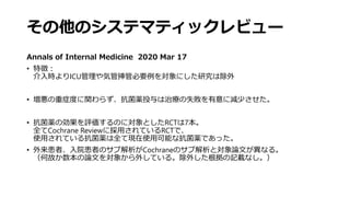 その他のシステマティックレビュー
Annals of Internal Medicine 2020 Mar 17
• 特徴：
介入時よりICU管理や気管挿管必要例を対象にした研究は除外
• 増悪の重症度に関わらず、抗菌薬投与は治療の失敗を有意に減少させた。
• 抗菌薬の効果を評価するのに対象としたRCTは7本。
全てCochrane Reviewに採用されているRCTで、
使用されている抗菌薬は全て現在使用可能な抗菌薬であった。
• 外来患者、入院患者のサブ解析がCochraneのサブ解析と対象論文が異なる。
（何故か数本の論文を対象から外している。除外した根拠の記載なし。）
 