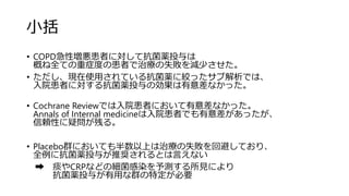 小括
• COPD急性増悪患者に対して抗菌薬投与は
概ね全ての重症度の患者で治療の失敗を減少させた。
• ただし、現在使用されている抗菌薬に絞ったサブ解析では、
入院患者に対する抗菌薬投与の効果は有意差なかった。
• Cochrane Reviewでは入院患者において有意差なかった。
Annals of Internal medicineは入院患者でも有意差があったが、
信頼性に疑問が残る。
• Placebo群においても半数以上は治療の失敗を回避しており、
全例に抗菌薬投与が推奨されるとは言えない
➡ 痰やCRPなどの細菌感染を予測する所見により
抗菌薬投与が有用な群の特定が必要
 