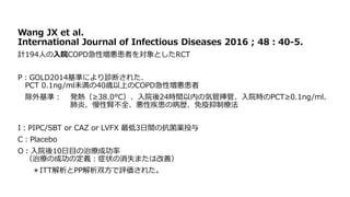 Wang JX et al.
International Journal of Infectious Diseases 2016 ; 48：40‐5.
計194人の入院COPD急性増悪患者を対象としたRCT
P：GOLD2014基準により診断された、
PCT 0.1ng/ml未満の40歳以上のCOPD急性増悪患者
除外基準： 発熱（≥38.0°C）、入院後24時間以内の気管挿管、入院時のPCT≥0.1ng/ml、
肺炎、慢性腎不全、悪性疾患の病歴、免疫抑制療法
I：PIPC/SBT or CAZ or LVFX 最低3日間の抗菌薬投与
C：Placebo
O：入院後10日目の治療成功率
（治療の成功の定義：症状の消失または改善）
＊ITT解析とPP解析双方で評価された。
 