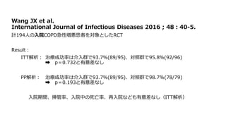 Wang JX et al.
International Journal of Infectious Diseases 2016 ; 48：40‐5.
計194人の入院COPD急性増悪患者を対象としたRCT
Result：
ITT解析： 治療成功率は介入群で93.7％(89/95)、対照群で95.8％(92/96)
➡ p＝0.732と有意差なし
PP解析： 治療成功率は介入群で93.7％(89/95)、対照群で98.7%(78/79)
➡ p＝0.193と有意差なし
入院期間、挿管率、入院中の死亡率、再入院なども有意差なし（ITT解析）
 