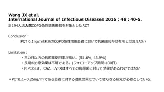 Wang JX et al.
International Journal of Infectious Diseases 2016 ; 48：40‐5.
計194人の入院COPD急性増悪患者を対象としたRCT
Conclusion：
PCT 0.1ng/ml未満のCOPD急性増悪患者において抗菌薬投与は有用とは言えない
Limitation：
・三カ月以内の抗菌薬使用率が高い。(51.6％, 43.9%)
・長期の治療効果は不明である。(フォローアップ期間は30日)
・PIPC/SBT、CAZ、LVFXはすべての病原菌に対して効果があるわけではない
＊PCT0.1~0.25ng/mlである患者に対する治療効果についてさらなる研究が必要としている。
 