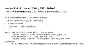 Nouira S et al. Lancet 2001；358：2020-5.
計93人の人工呼吸管理を必要としたCOPD急性増悪患者を対象としたRCT
P：人工呼吸管理を必要としたCOPD急性増悪患者
I：オフロキサシン400mg/day 10日間投与
C：10日間のPlacebo
O：入院中の死亡、追加の抗菌薬投与
Result：死亡率は介入群で有意に低下。（ 4% vs 22%）
絶対リスク低下：17.5％ [95％信頼区間4.3-30.7], p=0.01
追加の抗菌薬投与についても介入群で有意に減少。
絶対リスク低下：28.4% [95％信頼区間12.9-42.9], p=0.0006
Conclusion:
オフロキサシン投与は人工呼吸器管理を必要とするCOPD急性増悪患者の治療に有用。
 