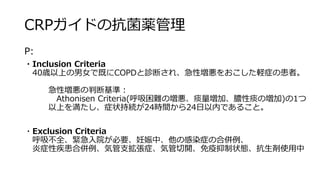 CRPガイドの抗菌薬管理
P:
・Inclusion Criteria
40歳以上の男女で既にCOPDと診断され、急性増悪をおこした軽症の患者。
急性増悪の判断基準：
Athonisen Criteria(呼吸困難の増悪、痰量増加、膿性痰の増加)の1つ
以上を満たし、症状持続が24時間から24日以内であること。
・Exclusion Criteria
呼吸不全、緊急入院が必要、妊娠中、他の感染症の合併例、
炎症性疾患合併例、気管支拡張症、気管切開、免疫抑制状態、抗生剤使用中
 