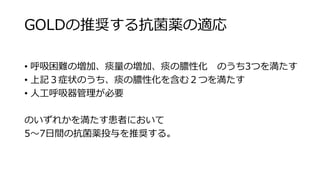 GOLDの推奨する抗菌薬の適応
• 呼吸困難の増加、痰量の増加、痰の膿性化 のうち3つを満たす
• 上記３症状のうち、痰の膿性化を含む２つを満たす
• 人工呼吸器管理が必要
のいずれかを満たす患者において
5～7日間の抗菌薬投与を推奨する。
 