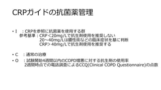 CRPガイドの抗菌薬管理
• I ：CRPを参照に抗菌薬を使用する群
参考基準：CRP＜20mg/Lで抗生剤使用を推奨しない
20～40mg/Lは膿性痰などの臨床症状を基に判断
CRP＞40mg/Lで抗生剤使用を推奨する
• C ：通常の治療
• O ：試験開始4週間以内のCOPD増悪に対する抗生剤の使用率
2週間時点での電話調査によるCCQ(Clinical COPD Questionnaire)の点数
 