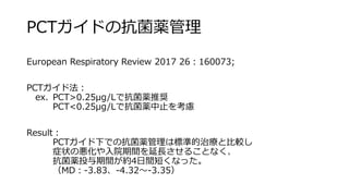 PCTガイドの抗菌薬管理
European Respiratory Review 2017 26：160073;
PCTガイド法：
ex. PCT>0.25μg/Lで抗菌薬推奨
PCT<0.25μg/Lで抗菌薬中止を考慮
Result：
PCTガイド下での抗菌薬管理は標準的治療と比較し
症状の悪化や入院期間を延長させることなく、
抗菌薬投与期間が約4日間短くなった。
（MD：-3.83、-4.32～-3.35）
 