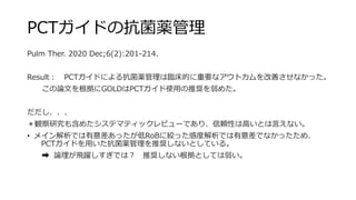 PCTガイドの抗菌薬管理
Pulm Ther. 2020 Dec;6(2):201-214.
Result： PCTガイドによる抗菌薬管理は臨床的に重要なアウトカムを改善させなかった。
この論文を根拠にGOLDはPCTガイド使用の推奨を弱めた。
だだし、、、
＊観察研究も含めたシステマティックレビューであり、信頼性は高いとは言えない。
• メイン解析では有意差あったが低RoBに絞った感度解析では有意差でなかったため、
PCTガイドを用いた抗菌薬管理を推奨しないとしている。
➡ 論理が飛躍しすぎでは？ 推奨しない根拠としては弱い。
 