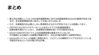 まとめ
• 個人的な見解としては, COPD急性増悪患者に対する抗菌薬使用はGOLDの基準が有名であ
るが、ある程度閾値を低く処方しても良いのではないか.
• ただ、抗菌薬投与を必要としない患者群も少なからず存在することは認識しておく。
• CRPやPCTなどのバイオマーカーによるガイド下での抗菌薬管理は
治療効果を損なうことなく、抗菌薬投与期間を短くする可能性がある。
• GOLDでは未だPCTガイドによる抗菌薬管理は推奨されていないが、
その根拠となる論文には論理の飛躍があり、GOLDの論文選択には疑問が残る。
• GOLDはガイドラインの根底に思想があり、エビデンスの解釈がバイアスがかかっている
可能性があるというのが個人的な印象。
 