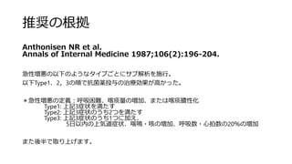 推奨の根拠
Anthonisen NR et al.
Annals of Internal Medicine 1987;106(2):196‐204.
急性増悪の以下のようなタイプごとにサブ解析を施行。
以下Type1、2，3の順で抗菌薬投与の治療効果が高かった。
＊急性増悪の定義：呼吸困難、喀痰量の増加、または喀痰膿性化
Type1: 上記3症状を満たす
Type2: 上記3症状のうち2つを満たす
Type3: 上記3症状のうち1つに加え、
5日以内の上気道症状、喘鳴・咳の増加、呼吸数・心拍数の20％の増加
また後半で取り上げます。
 
