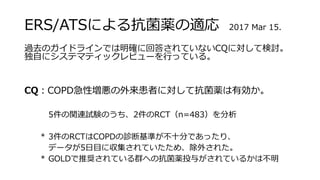 ERS/ATSによる抗菌薬の適応 2017 Mar 15.
過去のガイドラインでは明確に回答されていないCQに対して検討。
独自にシステマティックレビューを行っている。
CQ：COPD急性増悪の外来患者に対して抗菌薬は有効か。
5件の関連試験のうち、2件のRCT（n=483）を分析
* 3件のRCTはCOPDの診断基準が不十分であったり、
データが5日目に収集されていたため、除外された。
* GOLDで推奨されている群への抗菌薬投与がされているかは不明
 