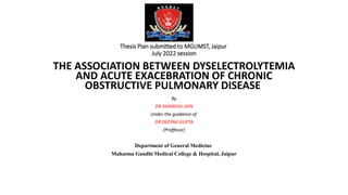 Thesis Plan submitted to MGUMST, Jaipur
July 2022 session
THE ASSOCIATION BETWEEN DYSELECTROLYTEMIA
AND ACUTE EXACEBRATION OF CHRONIC
OBSTRUCTIVE PULMONARY DISEASE
By
DR AKANSHU JAIN
Under the guidance of
DR DEEPAK GUPTA
(Proffesor)
Department of General Medicine
Mahatma Gandhi Medical College & Hospital, Jaipur
 