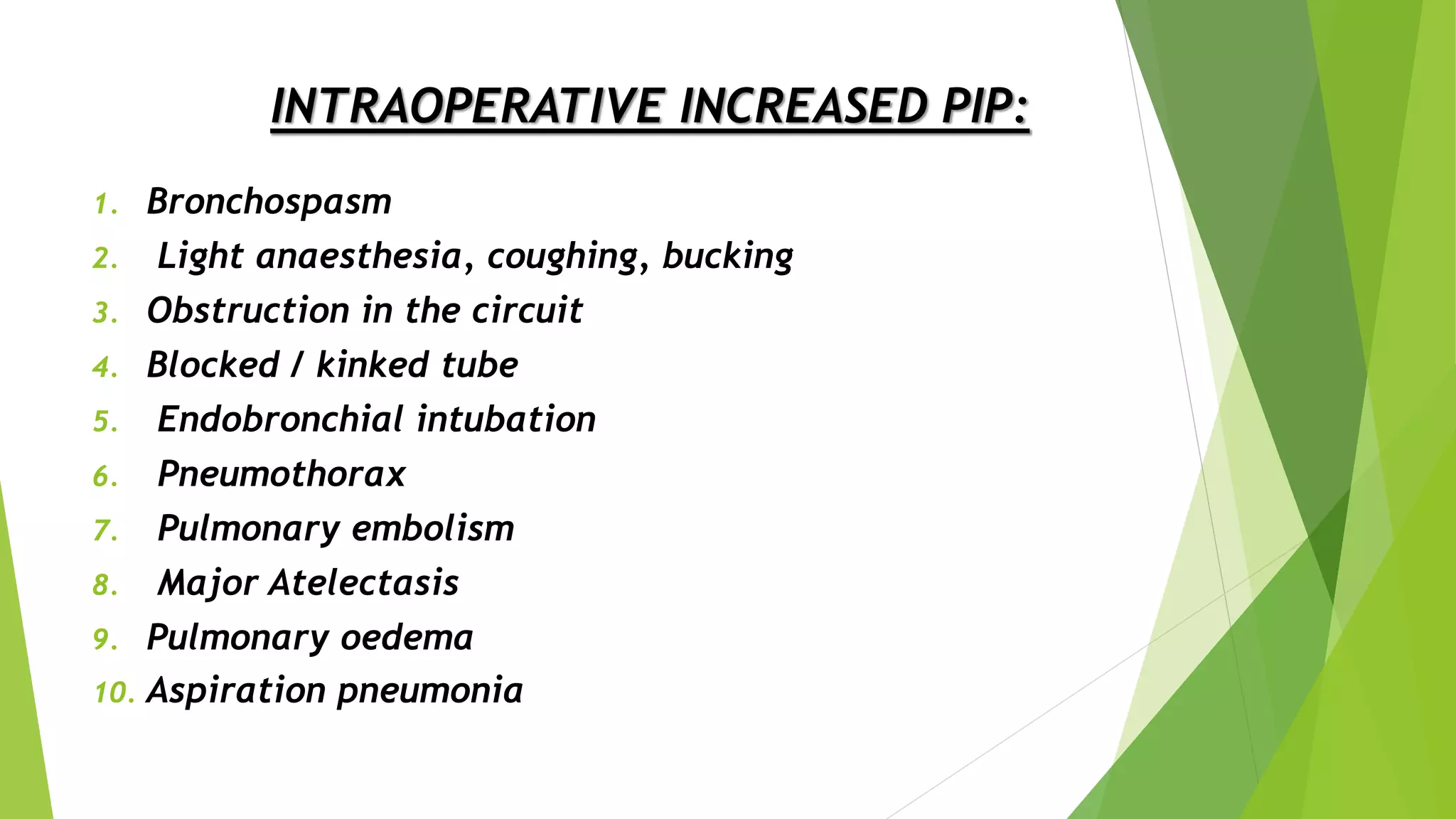 INTRAOPERATIVE INCREASED PIP:
1. Bronchospasm
2. Light anaesthesia, coughing, bucking
3. Obstruction in the circuit
4. Blocked / kinked tube
5. Endobronchial intubation
6. Pneumothorax
7. Pulmonary embolism
8. Major Atelectasis
9. Pulmonary oedema
10. Aspiration pneumonia
 