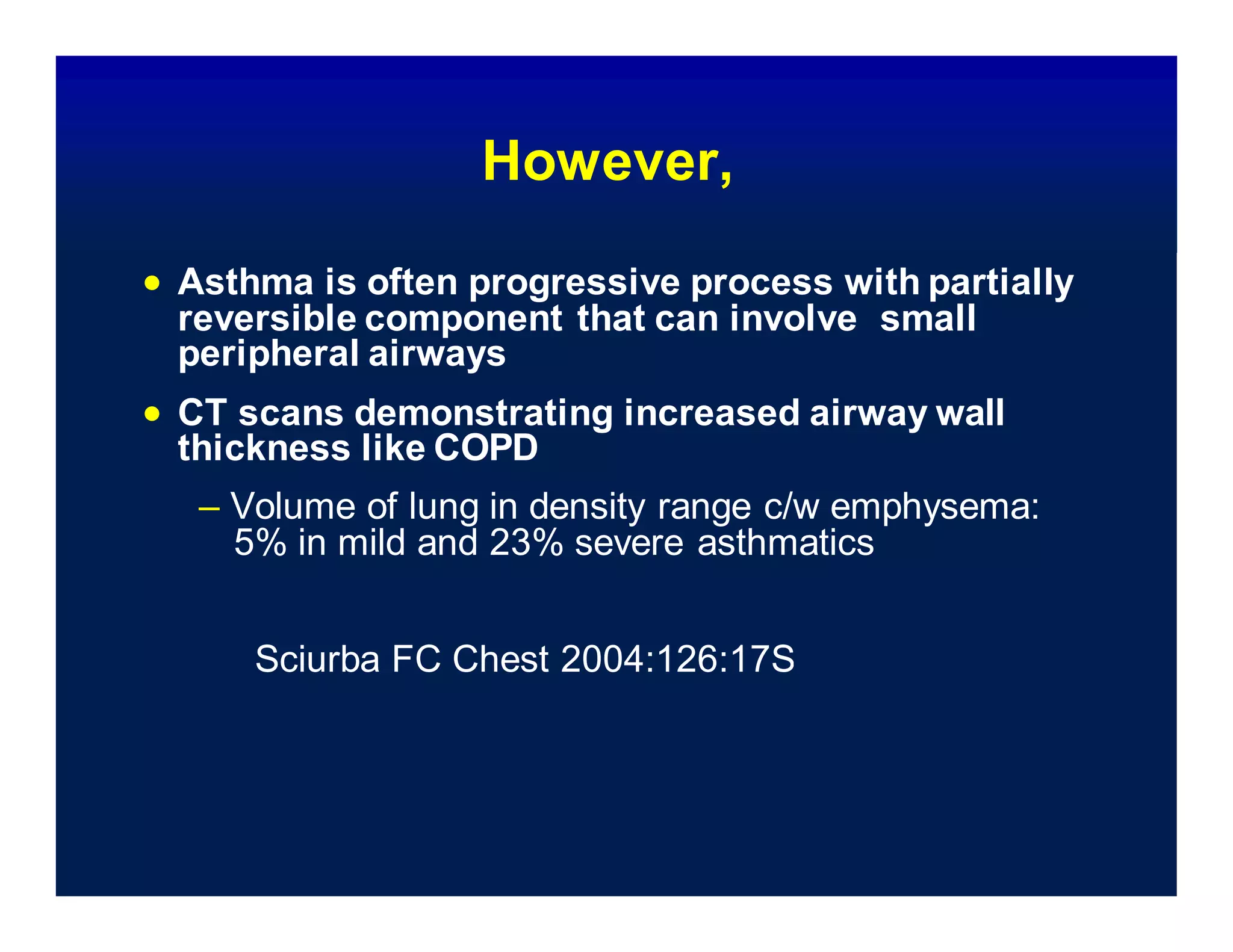 – Volume of lung in density range c/w emphysema:
5% in mild and 23% severe asthmatics
Sciurba FC Chest 2004:126:17S
However,
 Asthma is often progressive process with partially
reversible component that can involve small
peripheral airways
 CT scans demonstrating increased airway wall
thickness like COPD
 