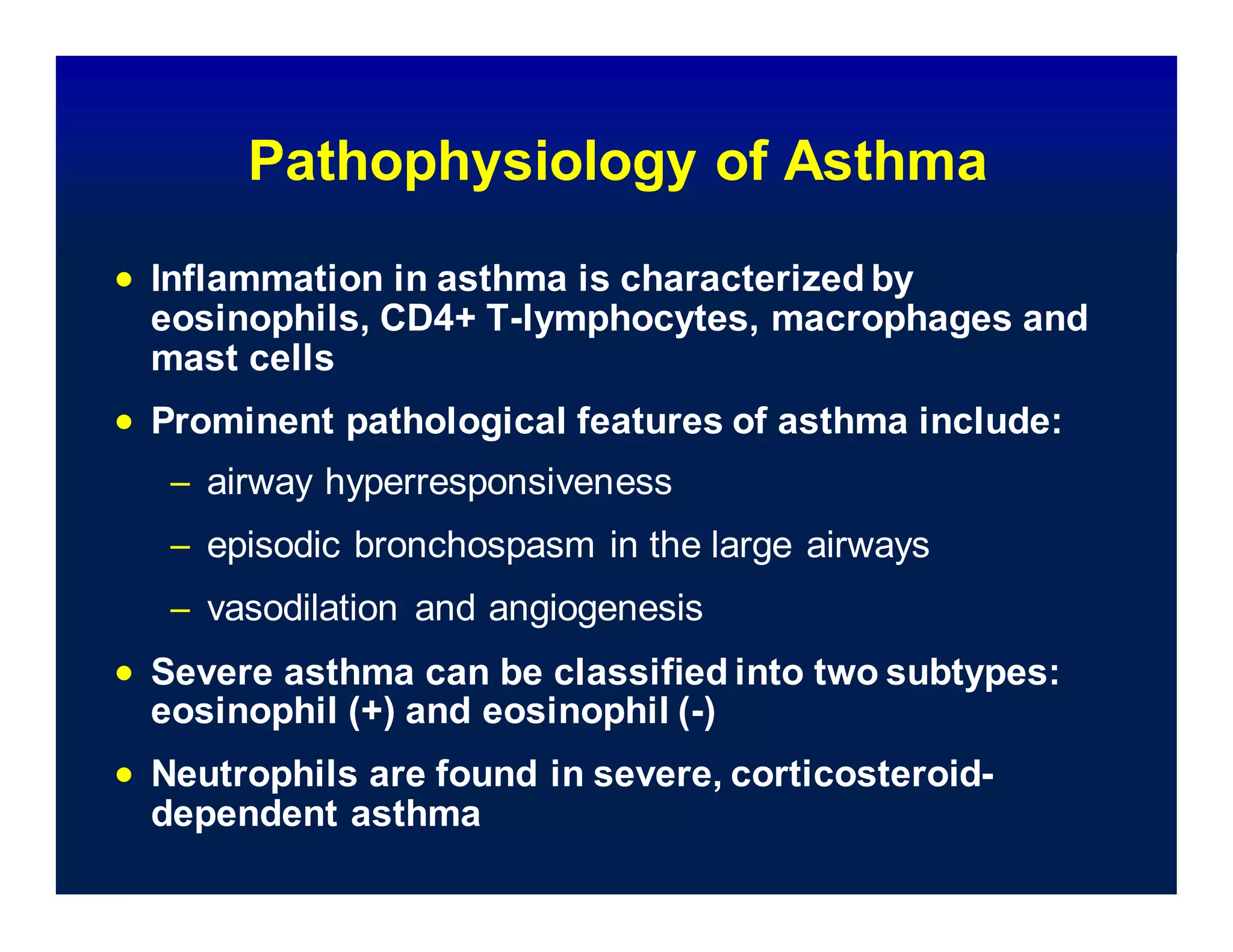 Pathophysiology of Asthma
 Inflammation in asthma is characterized by
eosinophils, CD4+ T-lymphocytes, macrophages and
mast cells
 Prominent pathological features of asthma include:
– airway hyperresponsiveness
– episodic bronchospasm in the large airways
– vasodilation and angiogenesis
 Severe asthma can be classified into two subtypes:
eosinophil (+) and eosinophil (-)
 Neutrophils are found in severe, corticosteroid-
dependent asthma
 