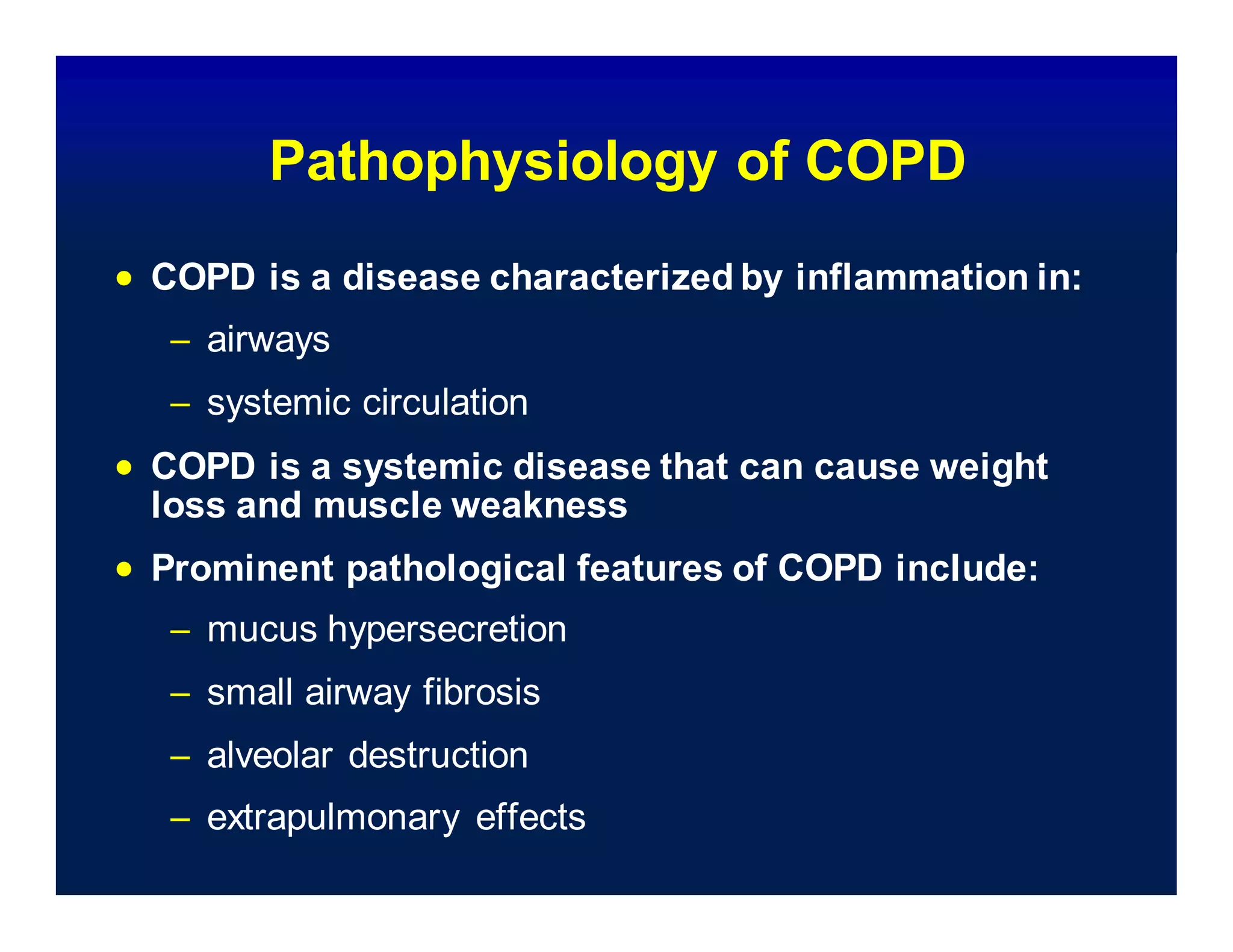 Pathophysiology of COPD
 COPD is a disease characterized by inflammation in:
– airways
– systemic circulation
 COPD is a systemic disease that can cause weight
loss and muscle weakness
 Prominent pathological features of COPD include:
– mucus hypersecretion
– small airway fibrosis
– alveolar destruction
– extrapulmonary effects
 