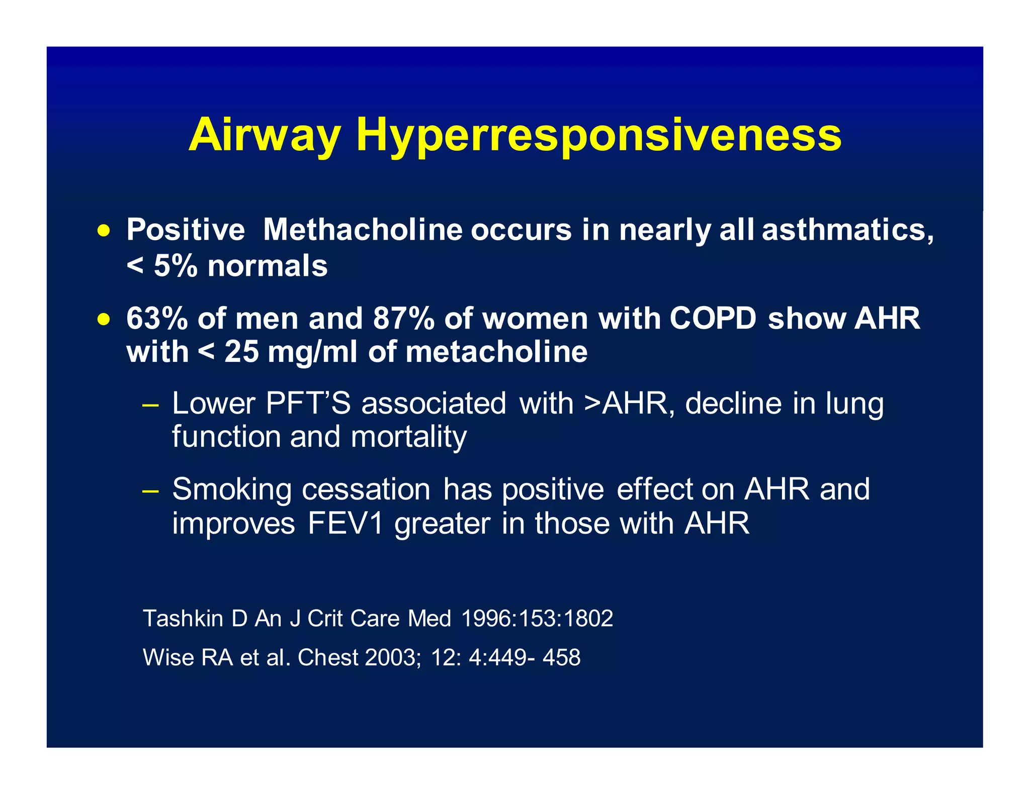 Airway Hyperresponsiveness
 Positive Methacholine occurs in nearly all asthmatics,
< 5% normals
 63% of men and 87% of women with COPD show AHR
with < 25 mg/ml of metacholine
– Lower PFT’S associated with >AHR, decline in lung
function and mortality
– Smoking cessation has positive effect on AHR and
improves FEV1 greater in those with AHR
Tashkin D An J Crit Care Med 1996:153:1802
Wise RA et al. Chest 2003; 12: 4:449- 458
 