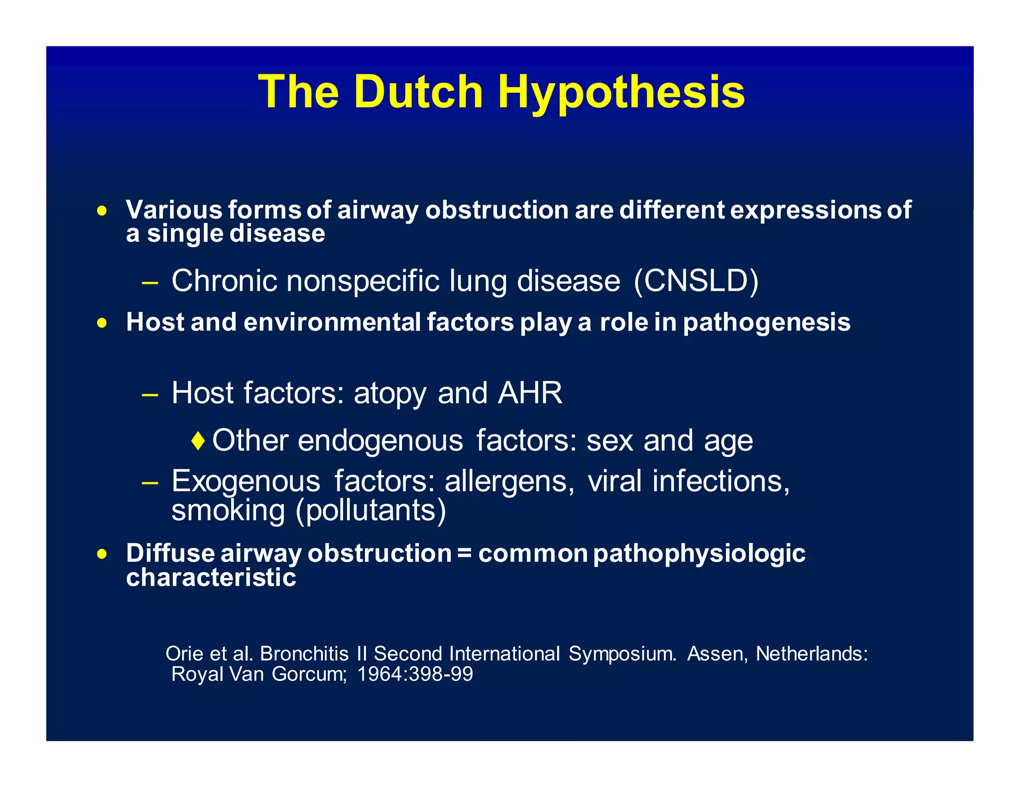 The Dutch Hypothesis
 Various formsof airway obstruction are different expressions of
a single disease
– Chronic nonspecific lung disease (CNSLD)
 Host and environmental factors play a role in pathogenesis
– Host factors: atopy and AHR
◆Other endogenous factors: sex and age
– Exogenous factors: allergens, viral infections,
smoking (pollutants)
 Diffuse airway obstruction = common pathophysiologic
characteristic
Orie et al. Bronchitis II Second International Symposium. Assen, Netherlands:
Royal Van Gorcum; 1964:398-99
 