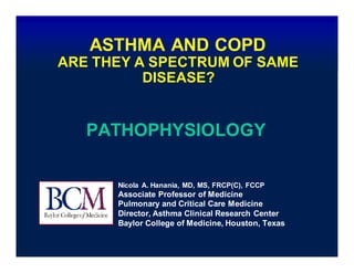 ASTHMA AND COPD
ARE THEY A SPECTRUM OF SAME
DISEASE?
PATHOPHYSIOLOGY
Nicola A. Hanania, MD, MS, FRCP(C), FCCP
Associate Professor of Medicine
Pulmonary and Critical Care Medicine
Director, Asthma Clinical Research Center
Baylor College of Medicine, Houston, Texas
 
