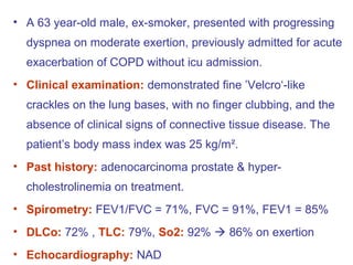• A 63 year-old male, ex-smoker, presented with progressing
dyspnea on moderate exertion, previously admitted for acute
exacerbation of COPD without icu admission.
• Clinical examination: demonstrated fine ’Velcro‘-like
crackles on the lung bases, with no finger clubbing, and the
absence of clinical signs of connective tissue disease. The
patient’s body mass index was 25 kg/m².
• Past history: adenocarcinoma prostate & hyper-
cholestrolinemia on treatment.
• Spirometry: FEV1/FVC = 71%, FVC = 91%, FEV1 = 85%
• DLCo: 72% , TLC: 79%, So2: 92%  86% on exertion
• Echocardiography: NAD
 