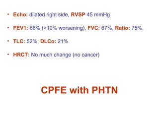 • Echo: dilated right side, RVSP 45 mmHg
• FEV1: 66% (>10% worsening), FVC: 67%, Ratio: 75%,
• TLC: 52%, DLCo: 21%
• HRCT: No much change (no cancer)
CPFE with PHTN
 