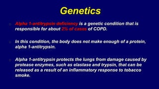 Genetics
Alpha 1-antitrypsin deficiency is a genetic condition that is
responsible for about 2% of cases of COPD.
In this condition, the body does not make enough of a protein,
alpha 1-antitrypsin.
Alpha 1-antitrypsin protects the lungs from damage caused by
protease enzymes, such as elastase and trypsin, that can be
released as a result of an inflammatory response to tobacco
smoke.
 