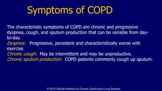 The characteristic symptoms of COPD are chronic and progressive
dyspnea, cough, and sputum production that can be variable from day-
to-day.
Dyspnea: Progressive, persistent and characteristically worse with
exercise.
Chronic cough: May be intermittent and may be unproductive.
Chronic sputum production: COPD patients commonly cough up sputum.
Symptoms of COPD
© 2015 Global Initiative for Chronic Obstructive Lung Disease
 