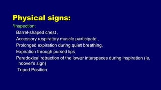 Physical signs:
*Inspection:
Barrel-shaped chest ,
Accessory respiratory muscle participate ,
Prolonged expiration during quiet breathing.
Expiration through pursed lips
Paradoxical retraction of the lower interspaces during inspiration (ie,
hoover's sign)
Tripod Position
 