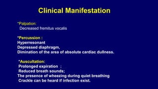 *Palpation:
Decreased fremitus vocalis
*Percussion :
Hyperresonant
Depressed diaphragm,
Dimination of the area of absolute cardiac dullness.
*Auscultation:
Prolonged expiration ；
Reduced breath sounds;
The presence of wheezing during quiet breathing
Crackle can be heard if infection exist.
Clinical Manifestation
 