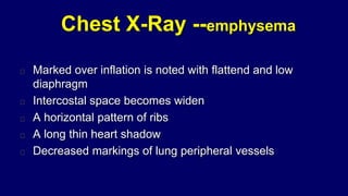 Chest X-Ray --emphysema
Marked over inflation is noted with flattend and low
diaphragm
Intercostal space becomes widen
A horizontal pattern of ribs
A long thin heart shadow
Decreased markings of lung peripheral vessels
 