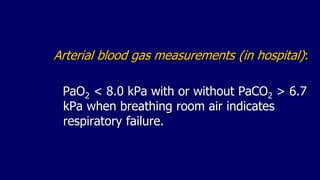 Arterial blood gas measurements (in hospital):
PaO2 < 8.0 kPa with or without PaCO2 > 6.7
kPa when breathing room air indicates
respiratory failure.
 