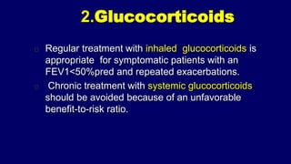 2.Glucocorticoids
Regular treatment with inhaled glucocorticoids is
appropriate for symptomatic patients with an
FEV1<50%pred and repeated exacerbations.
Chronic treatment with systemic glucocorticoids
should be avoided because of an unfavorable
benefit-to-risk ratio.
 