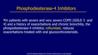 In patients with severe and very severe COPD (GOLD 3 and
4) and a history of exacerbations and chronic bronchitis, the
phospodiesterase-4 inhibitor, roflumilast, reduces
exacerbations treated with oral glucocorticosteroids.
Phosphodiesterase-4 Inhibitors
© 2015 Global Initiative for Chronic Obstructive Lung Disease
 