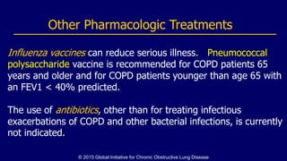 Influenza vaccines can reduce serious illness. Pneumococcal
polysaccharide vaccine is recommended for COPD patients 65
years and older and for COPD patients younger than age 65 with
an FEV1 < 40% predicted.
The use of antibiotics, other than for treating infectious
exacerbations of COPD and other bacterial infections, is currently
not indicated.
Other Pharmacologic Treatments
© 2015 Global Initiative for Chronic Obstructive Lung Disease
 