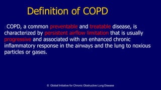 Definition of COPD
COPD, a common preventable and treatable disease, is
characterized by persistent airflow limitation that is usually
progressive and associated with an enhanced chronic
inflammatory response in the airways and the lung to noxious
particles or gases.
© Global Initiative for Chronic Obstructive Lung Disease
 