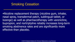 Smoking Cessation
Nicotine replacement therapy (nicotine gum, inhaler,
nasal spray, transdermal patch, sublingual tablet, or
lozenge) as well as pharmacotherapy with varenicline,
bupropion, and nortriptyline reliably increases long-term
smoking abstinence rates and are significantly more
effective than placebo.
© 2015 Global Initiative for Chronic Obstructive Lung Disease
 