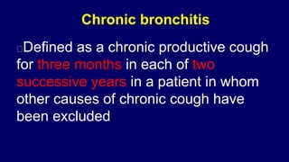 Chronic bronchitis
Defined as a chronic productive cough
for three months in each of two
successive years in a patient in whom
other causes of chronic cough have
been excluded
 