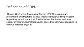 Defination of COPD
Chronic Obstructive Pulmonary Disease (COPD) is a common,
preventable and treatable disease that is characterized by persistent
respiratory symptoms and airflow limitation that is due to airway
and/or alveolar abnormalities usually caused by significant exposure to
noxious particles or gases.
 
