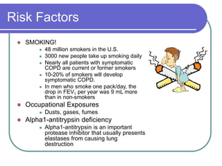 Risk Factors
 SMOKING!
 48 million smokers in the U.S.
 3000 new people take up smoking daily
 Nearly all patients with symptomatic
COPD are current or former smokers
 10-20% of smokers will develop
symptomatic COPD.
 In men who smoke one pack/day, the
drop in FEV1 per year was 9 mL more
than in non-smokers
 Occupational Exposures
 Dusts, gases, fumes
 Alpha1-antitrypsin deficiency
 Alpha1-antitrypsin is an important
protease inhibitor that usually presents
elastases from causing lung
destruction
 