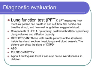 Diagnostic evaluation
 Lung function test (PFT): LFT measures how
much air person can breath in and out, how fast he/she can
breathe air out, and how well lung deliver oxygen to blood.
 Components of LFT: 1. Spirometry, post bronchodilator spirometry
, lung volumes and diffusion capacity
 CXR/ CTSCAN: These tests create pictures of the structures
inside the chest, such as heart, lungs and blood vessels. The
picture can show the signs of COPD
 ABG
 PULSE OXIMETRY
 Alpha 1 antitrypsine level: it can also cause liver diseases in
children
 