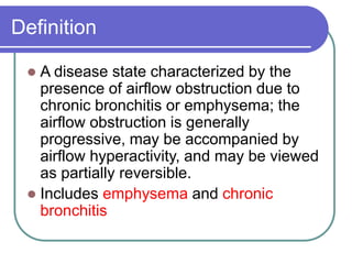 Definition
 A disease state characterized by the
presence of airflow obstruction due to
chronic bronchitis or emphysema; the
airflow obstruction is generally
progressive, may be accompanied by
airflow hyperactivity, and may be viewed
as partially reversible.
 Includes emphysema and chronic
bronchitis
 