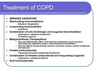 Treatment of COPD
 SMOKING CESSATION!
 Short-acting bronchodilators
 Albuterol, theophylline
 Long-acting bronchodilator
 salmeterol
 Combination of anti-cholinergic and -agonist bronchodilator
 Ipratropium + albuterol (combivent)
 Tiotropium (spiriva)
 Methylxanthines (Theophylline)
 Has anti-inflammatory affect, and improves respiratory muscle function,
stimulates the respiratory center, and promotes bronchodilation
 Adverse effects include anxiety, tremors, insomnia, nausea, cardiac arrhythmia,
and seizures
 Inhaled corticosteroids
 Fluticasone (Flovent), budesonide (Pulmicort)
 Combination of Inhaled corticosteroid and long-acting -agonist
 Fluticasone + salmeterol (Advair)
 Oral Corticosteroids
 